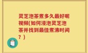 灵芝泡茶煮多久最好呢视频(如何浸泡灵芝泡茶并找到最佳煮沸时间？)