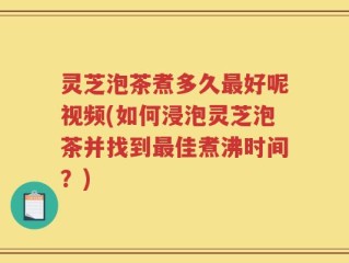 灵芝泡茶煮多久最好呢视频(如何浸泡灵芝泡茶并找到最佳煮沸时间？)