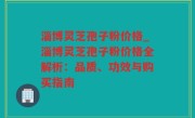 淄博灵芝孢子粉价格_淄博灵芝孢子粉价格全解析：品质、功效与购买指南