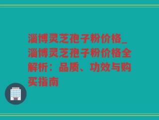 淄博灵芝孢子粉价格_淄博灵芝孢子粉价格全解析：品质、功效与购买指南
