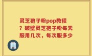 灵芝孢子粉pop教程？破壁灵芝孢子粉每天服用几次，每次服多少
