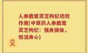 人参鹿茸灵芝枸杞功效作用(中草药人参鹿茸灵芝枸杞：强身健体，悦活身心)