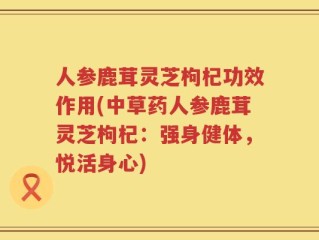 人参鹿茸灵芝枸杞功效作用(中草药人参鹿茸灵芝枸杞：强身健体，悦活身心)