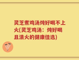 灵芝煮鸡汤炖好喝不上火(灵芝鸡汤：炖好喝且清火的健康佳选)