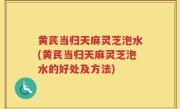 黄芪当归天麻灵芝泡水(黄芪当归天麻灵芝泡水的好处及方法)