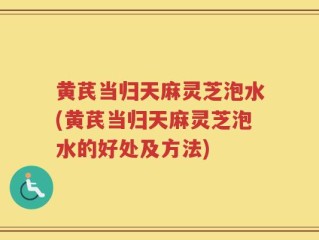 黄芪当归天麻灵芝泡水(黄芪当归天麻灵芝泡水的好处及方法)