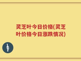 灵芝叶今日价格(灵芝叶价格今日涨跌情况)