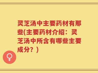 灵芝汤中主要药材有那些(主要药材介绍：灵芝汤中所含有哪些主要成分？)