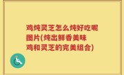 鸡炖灵芝怎么炖好吃呢图片(炖出鲜香美味 鸡和灵芝的完美组合)