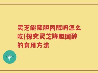 灵芝能降胆固醇吗怎么吃(探究灵芝降胆固醇的食用方法