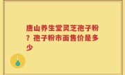 唐山养生堂灵芝孢子粉？孢子粉市面售价是多少