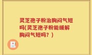 灵芝孢子粉治胸闷气短吗(灵芝孢子粉能缓解胸闷气短吗？)