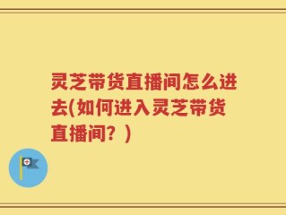 灵芝带货直播间怎么进去(如何进入灵芝带货直播间？)