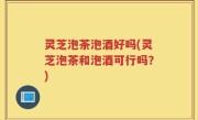 灵芝泡茶泡酒好吗(灵芝泡茶和泡酒可行吗？)