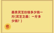 最贵灵芝价格多少钱一斤(灵芝之最：一斤多少钱？)