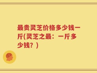 最贵灵芝价格多少钱一斤(灵芝之最：一斤多少钱？)