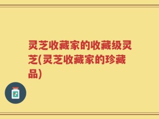灵芝收藏家的收藏级灵芝(灵芝收藏家的珍藏品)