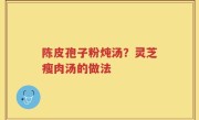 陈皮孢子粉炖汤？灵芝瘦肉汤的做法
