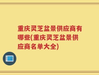 重庆灵芝盆景供应商有哪些(重庆灵芝盆景供应商名单大全)