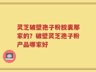 灵芝破壁孢子粉胶囊那家的？破壁灵芝孢子粉产品哪家好
