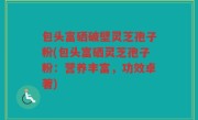 包头富硒破壁灵芝孢子粉(包头富硒灵芝孢子粉：营养丰富，功效卓著)