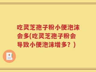 吃灵芝孢子粉小便泡沫会多(吃灵芝孢子粉会导致小便泡沫增多？)