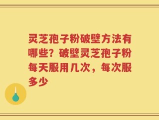 灵芝孢子粉破壁方法有哪些？破壁灵芝孢子粉每天服用几次，每次服多少