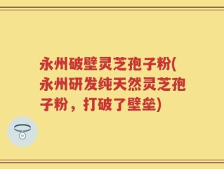 永州破壁灵芝孢子粉(永州研发纯天然灵芝孢子粉，打破了壁垒)