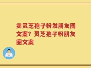 卖灵芝孢子粉发朋友圈文案？灵芝孢子粉朋友圈文案