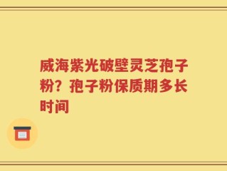 威海紫光破壁灵芝孢子粉？孢子粉保质期多长时间