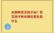 长期喝灵芝孢子水？灵芝孢子粉长期吃害处是什么