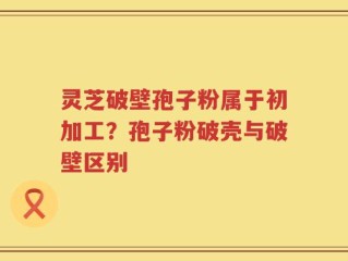 灵芝破壁孢子粉属于初加工？孢子粉破壳与破壁区别