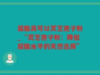 尿酸高可以灵芝孢子粉_“灵芝孢子粉：降低尿酸水平的天然选择”