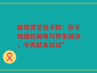 峰哥灵芝孢子粉：你不知道的美味与养生秘诀，今天就来试试”