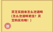 灵芝买回来怎么泡酒喝(怎么泡酒喝更佳？灵芝购买攻略！)