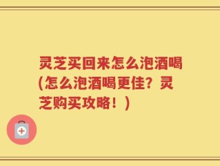 灵芝买回来怎么泡酒喝(怎么泡酒喝更佳？灵芝购买攻略！)