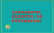 云灵森灵芝固体饮料(云灵森灵芝饮料，带你享受营养焕发的滋味)