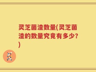 灵芝菌渣数量(灵芝菌渣的数量究竟有多少？)