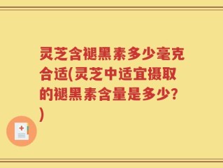 灵芝含褪黑素多少毫克合适(灵芝中适宜摄取的褪黑素含量是多少？)