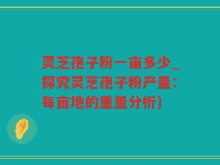 灵芝孢子粉一亩多少_探究灵芝孢子粉产量：每亩地的重量分析)