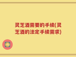 灵芝酒需要的手续(灵芝酒的法定手续需求)