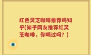 红色灵芝咖啡推荐吗知乎(知乎网友推荐红灵芝咖啡，你喝过吗？)