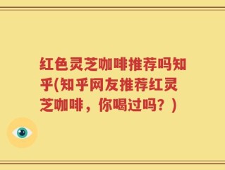 红色灵芝咖啡推荐吗知乎(知乎网友推荐红灵芝咖啡，你喝过吗？)
