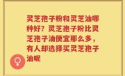 灵芝孢子粉和灵芝油哪种好？灵芝孢子粉比灵芝孢子油便宜那么多，有人却选择买灵芝孢子油呢