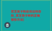 灵芝孢子粉应该这样存放_灵芝孢子粉的正确保存方法)