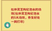 杜仲灵芝枸杞泡水的功效(杜仲灵芝枸杞泡水的5大功效，养生好处一网打尽)