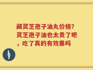 藏灵芝孢子油丸价格？灵芝孢子油也太贵了吧，吃了真的有效果吗