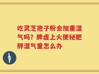 吃灵芝孢子粉会加重湿气吗？脾虚上火便秘肥胖湿气重怎么办