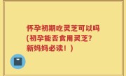 怀孕初期吃灵芝可以吗(初孕能否食用灵芝？新妈妈必读！)