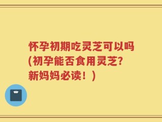 怀孕初期吃灵芝可以吗(初孕能否食用灵芝？新妈妈必读！)